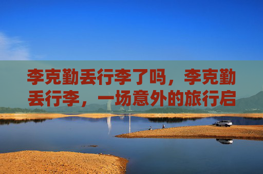 李克勤丢行李了吗，李克勤丢行李，一场意外的旅行启示录