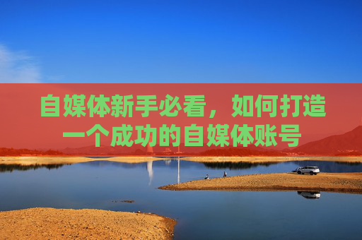 自媒体新手必看,如何打造一个成功的自媒体账号 自媒体新手必看,如何打造一个成功的自媒体账号