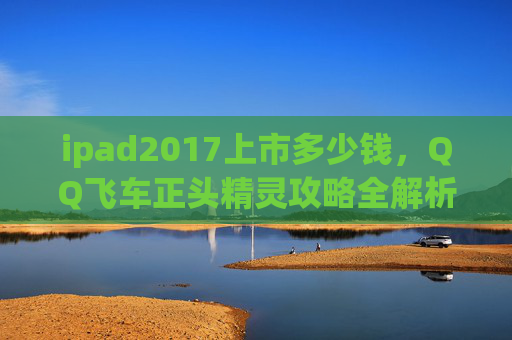 ipad2017上市多少钱，QQ飞车正头精灵攻略全解析，让你在赛道上轻松取胜！