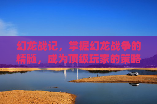幻龙战记，掌握幻龙战争的精髓，成为顶级玩家的策略指南