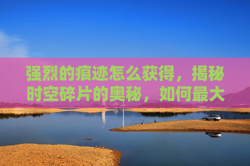 强烈的痕迹怎么获得,揭秘时空碎片的奥秘,如何最大化其效用 强烈的痕迹怎么获得,揭秘时空碎片的奥秘,如何最大化其效用