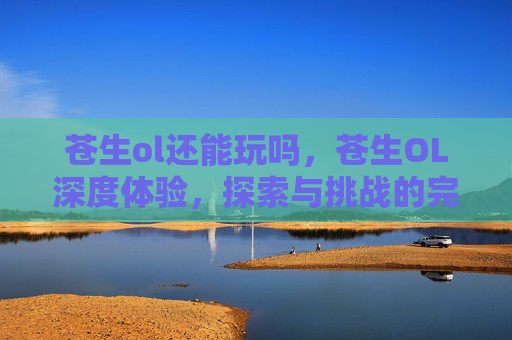 苍生ol还能玩吗，苍生OL深度体验，探索与挑战的完美融合