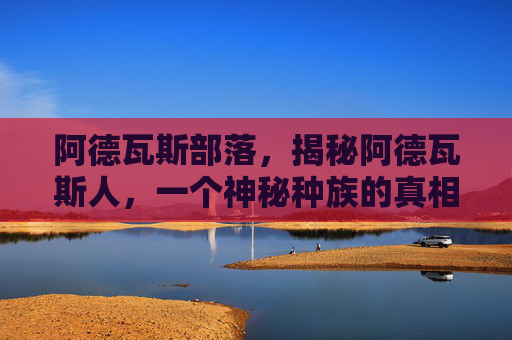 阿德瓦斯部落,揭秘阿德瓦斯人,一个神秘种族的真相与传说 阿德瓦斯部落,揭秘阿德瓦斯人,一个神秘种族的真相与传说