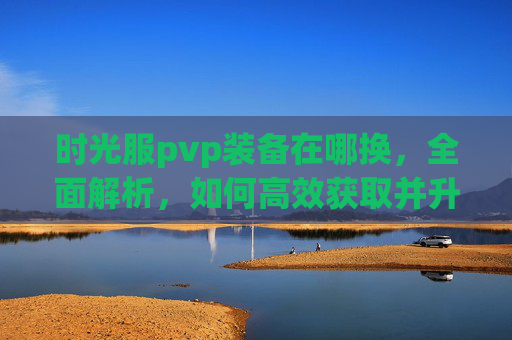 时光服pvp装备在哪换,全面解析,如何高效获取并升级你的PVP装备 时光服pvp装备在哪换,全面解析,如何高效获取并升级你的PVP装备