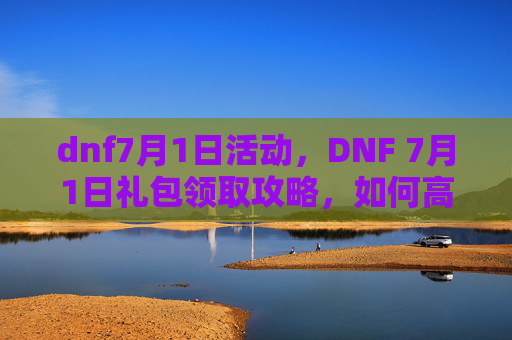 dnf7月1日活动,DNF 7月1日礼包领取攻略,如何高效获取你的专属奖励 dnf7月1日活动,DNF 7月1日礼包领取攻略,如何高效获取你的专属奖励