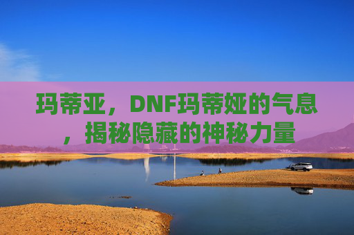 玛蒂亚,DNF玛蒂娅的气息,揭秘隐藏的神秘力量 玛蒂亚,DNF玛蒂娅的气息,揭秘隐藏的神秘力量