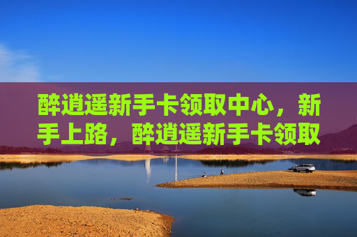 醉逍遥新手卡领取中心,新手上路,醉逍遥新手卡领取攻略全解析 醉逍遥新手卡领取中心,新手上路,醉逍遥新手卡领取攻略全解析