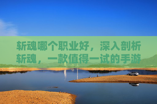 斩魂哪个职业好，深入剖析斩魂，一款值得一试的手游体验