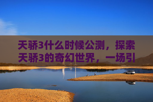 天骄3什么时候公测,探索天骄3的奇幻世界,一场引人入胜的冒险之旅 天骄3什么时候公测,探索天骄3的奇幻世界,一场引人入胜的冒险之旅
