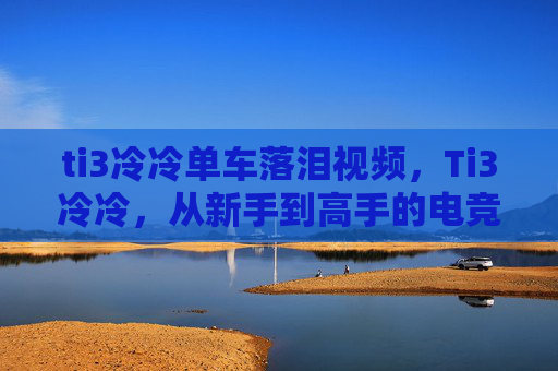 ti3冷冷单车落泪视频,Ti3冷冷,从新手到高手的电竞之路 ti3冷冷单车落泪视频,Ti3冷冷,从新手到高手的电竞之路