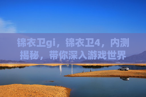 锦衣卫gi，锦衣卫4，内测揭秘，带你深入游戏世界