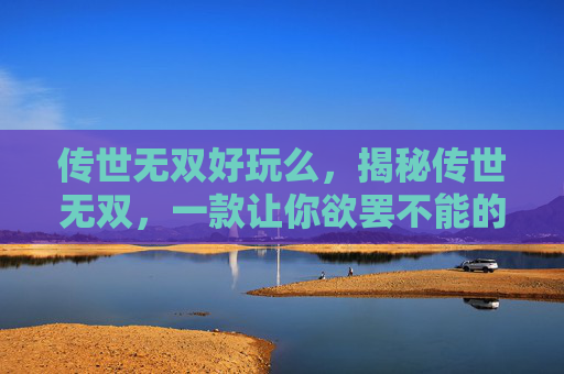 传世无双好玩么，揭秘传世无双，一款让你欲罢不能的手游大作