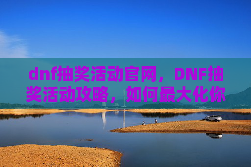 dnf抽奖活动官网，DNF抽奖活动攻略，如何最大化你的抽奖收益
