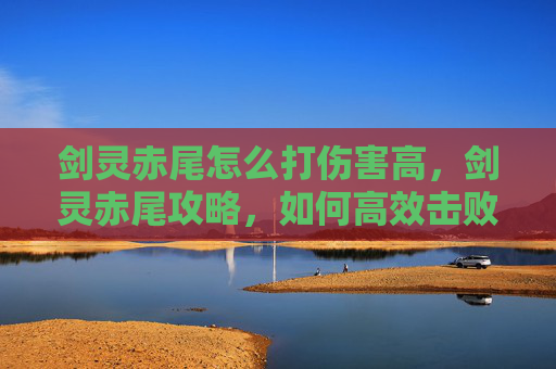 剑灵赤尾怎么打伤害高,剑灵赤尾攻略,如何高效击败赤尾怪物 剑灵赤尾怎么打伤害高,剑灵赤尾攻略,如何高效击败赤尾怪物