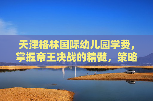 天津格林国际幼儿园学费,掌握帝王决战的精髓,策略与技巧全解析 天津格林国际幼儿园学费,掌握帝王决战的精髓,策略与技巧全解析