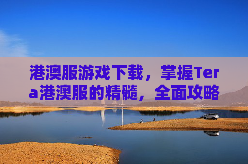 港澳服游戏下载,掌握Tera港澳服的精髓,全面攻略指南 港澳服游戏下载,掌握Tera港澳服的精髓,全面攻略指南