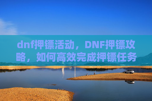 dnf押镖活动，DNF押镖攻略，如何高效完成押镖任务，获取丰厚奖励