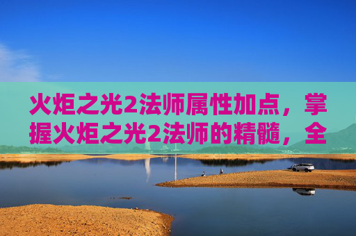 火炬之光2法师属性加点,掌握火炬之光2法师的精髓,全面攻略 火炬之光2法师属性加点,掌握火炬之光2法师的精髓,全面攻略