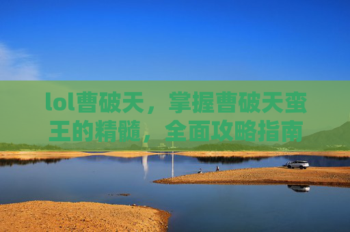 lol曹破天,掌握曹破天蛮王的精髓,全面攻略指南 lol曹破天,掌握曹破天蛮王的精髓,全面攻略指南