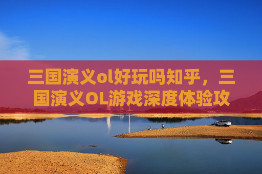 三国演义ol好玩吗知乎,三国演义OL游戏深度体验攻略 三国演义ol好玩吗知乎,三国演义OL游戏深度体验攻略