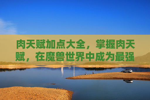 肉天赋加点大全，掌握肉天赋，在魔兽世界中成为最强大的战士