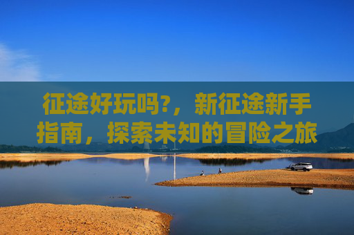 征途好玩吗?,新征途新手指南,探索未知的冒险之旅 征途好玩吗?,新征途新手指南,探索未知的冒险之旅