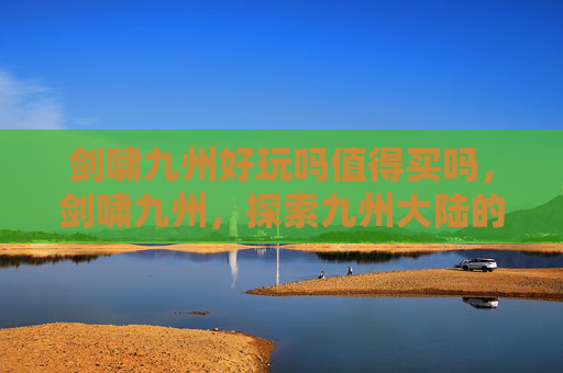 剑啸九州好玩吗值得买吗,剑啸九州,探索九州大陆的奇幻之旅 剑啸九州好玩吗值得买吗,剑啸九州,探索九州大陆的奇幻之旅