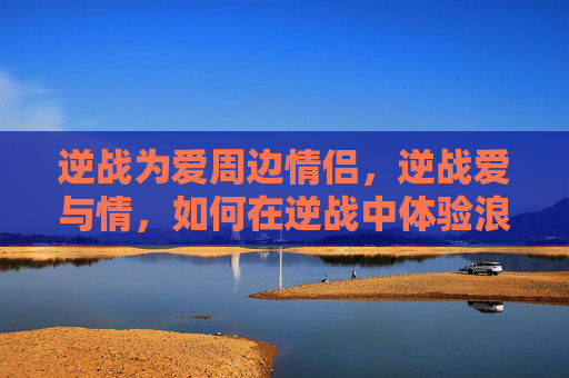 逆战为爱周边情侣，逆战爱与情，如何在逆战中体验浪漫与情感的交织