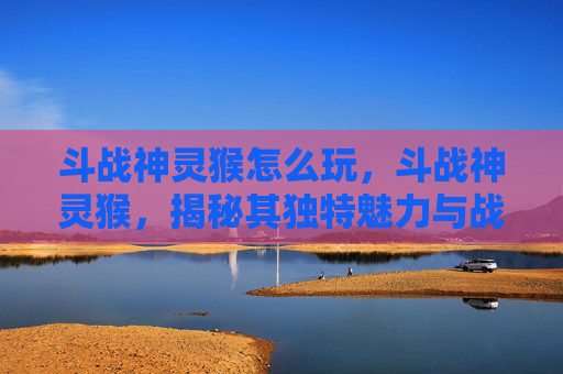 斗战神灵猴怎么玩，斗战神灵猴，揭秘其独特魅力与战斗技巧