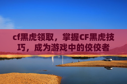cf黑虎领取，掌握CF黑虎技巧，成为游戏中的佼佼者
