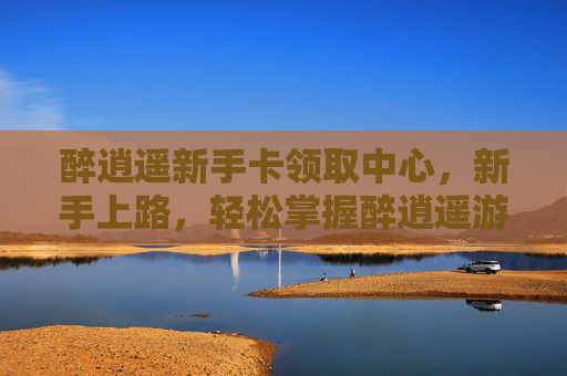 醉逍遥新手卡领取中心，新手上路，轻松掌握醉逍遥游戏攻略