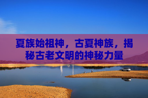 夏族始祖神,古夏神族,揭秘古老文明的神秘力量 夏族始祖神,古夏神族,揭秘古老文明的神秘力量