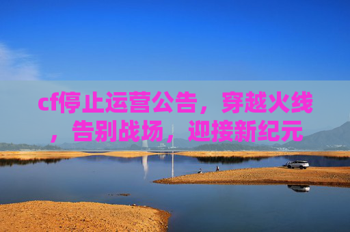 cf停止运营公告,穿越火线,告别战场,迎接新纪元 cf停止运营公告,穿越火线,告别战场,迎接新纪元