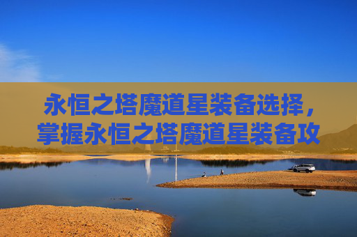 永恒之塔魔道星装备选择，掌握永恒之塔魔道星装备攻略，提升角色实力的秘诀