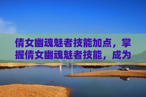 倩女幽魂魅者技能加点，掌握倩女幽魂魅者技能，成为游戏中的佼佼者
