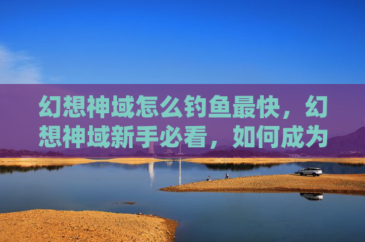 幻想神域怎么钓鱼最快,幻想神域新手必看,如何成为钓鱼高手? 幻想神域怎么钓鱼最快,幻想神域新手必看,如何成为钓鱼高手?