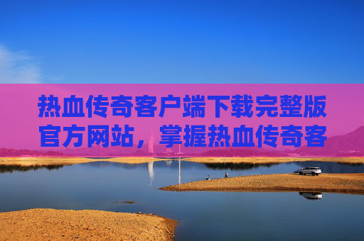 热血传奇客户端下载完整版官方网站，掌握热血传奇客户端下载完整版官方攻略，开启你的传奇之旅！