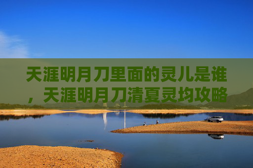天涯明月刀里面的灵儿是谁,天涯明月刀清夏灵均攻略全解析 天涯明月刀里面的灵儿是谁,天涯明月刀清夏灵均攻略全解析