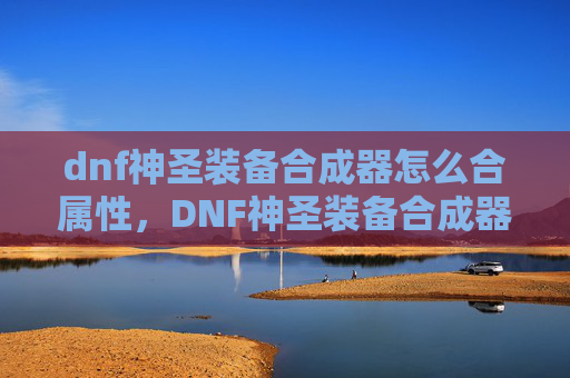 dnf神圣装备合成器怎么合属性，DNF神圣装备合成器，打造你的专属神装