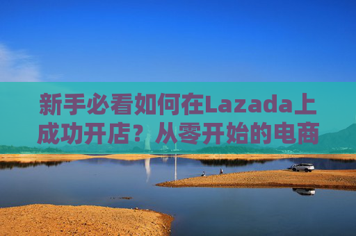 新手必看如何在Lazada上成功开店?从零开始的电商攻略 新手必看如何在Lazada上成功开店?从零开始的电商攻略