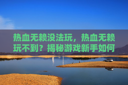 热血无赖没法玩，热血无赖玩不到？揭秘游戏新手如何快速上手