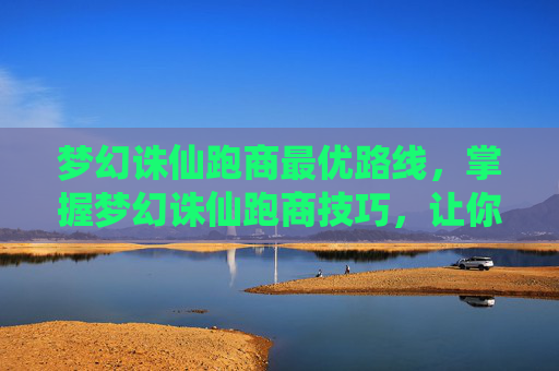 梦幻诛仙跑商最优路线，掌握梦幻诛仙跑商技巧，让你的财富之路更加顺畅
