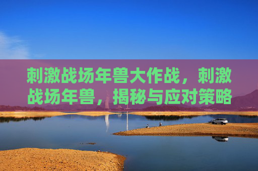 刺激战场年兽大作战,刺激战场年兽,揭秘与应对策略 刺激战场年兽大作战,刺激战场年兽,揭秘与应对策略