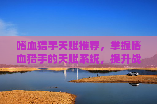 嗜血猎手天赋推荐,掌握嗜血猎手的天赋系统,提升战斗效率与生存能力 嗜血猎手天赋推荐,掌握嗜血猎手的天赋系统,提升战斗效率与生存能力