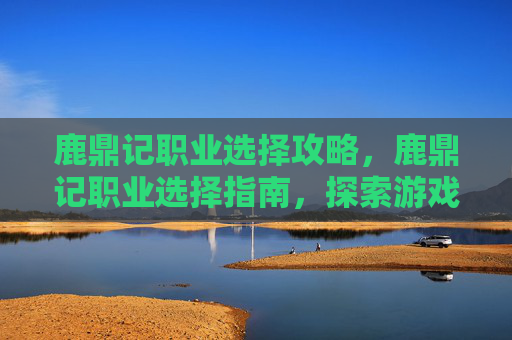 鹿鼎记职业选择攻略,鹿鼎记职业选择指南,探索游戏中的多样化角色与策略 鹿鼎记职业选择攻略,鹿鼎记职业选择指南,探索游戏中的多样化角色与策略