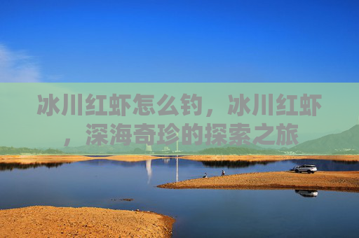 冰川红虾怎么钓,冰川红虾,深海奇珍的探索之旅 冰川红虾怎么钓,冰川红虾,深海奇珍的探索之旅