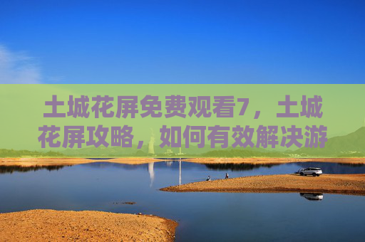 土城花屏免费观看7，土城花屏攻略，如何有效解决游戏过程中的视觉问题