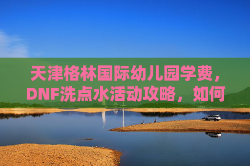 天津格林国际幼儿园学费,DNF洗点水活动攻略,如何最大化利用活动资源 天津格林国际幼儿园学费,DNF洗点水活动攻略,如何最大化利用活动资源