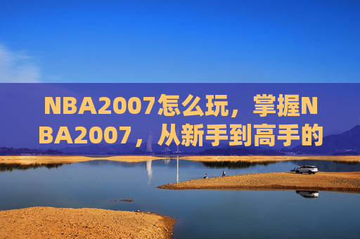 NBA2007怎么玩,掌握NBA2007,从新手到高手的全面攻略 NBA2007怎么玩,掌握NBA2007,从新手到高手的全面攻略