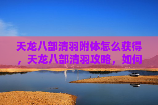 天龙八部清羽附体怎么获得，天龙八部清羽攻略，如何高效提升角色实力